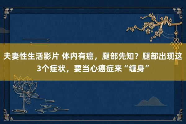 夫妻性生活影片 体内有癌，腿部先知？腿部出现这3个症状，要当心癌症来“缠身”