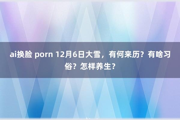 ai换脸 porn 12月6日大雪，有何来历？有啥习俗？怎样养生？