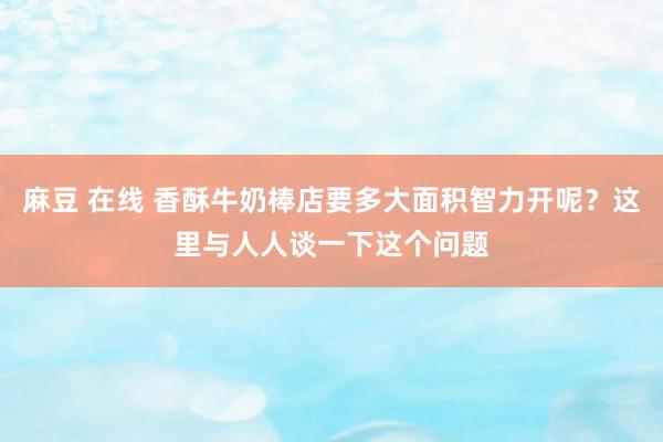 麻豆 在线 香酥牛奶棒店要多大面积智力开呢？这里与人人谈一下这个问题