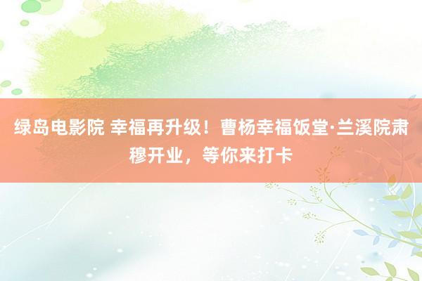 绿岛电影院 幸福再升级！曹杨幸福饭堂·兰溪院肃穆开业，等你来打卡