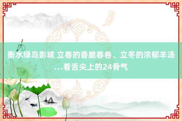 衡水绿岛影城 立春的香脆春卷、立冬的浓郁羊汤…看舌尖上的24骨气