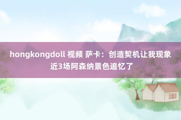 hongkongdoll 视频 萨卡：创造契机让我现象 近3场阿森纳景色追忆了