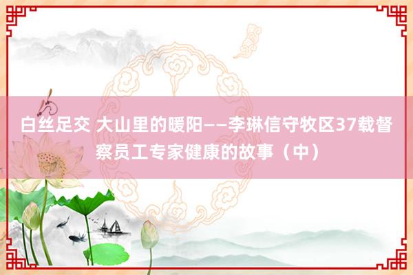 白丝足交 大山里的暖阳——李琳信守牧区37载督察员工专家健康的故事（中）