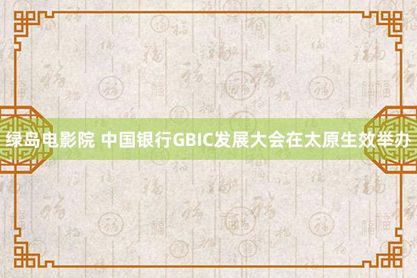 绿岛电影院 中国银行GBIC发展大会在太原生效举办