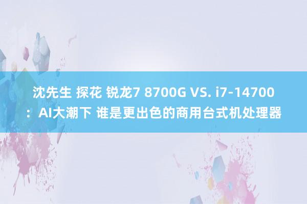 沈先生 探花 锐龙7 8700G VS. i7-14700：AI大潮下 谁是更出色的商用台式机处理器