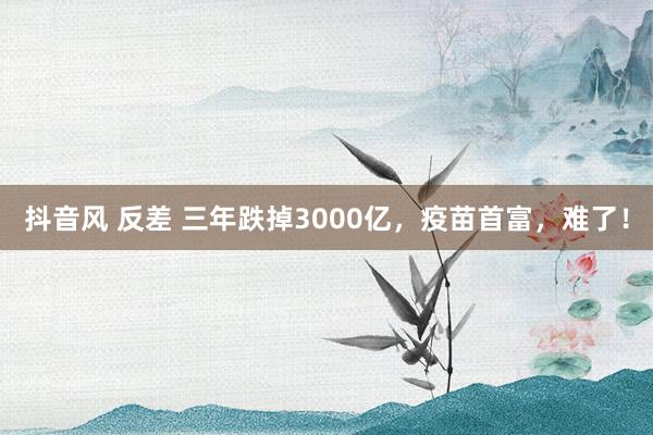 抖音风 反差 三年跌掉3000亿，疫苗首富，难了！