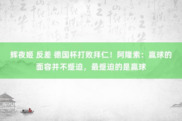 辉夜姬 反差 德国杯打败拜仁！阿隆索：赢球的面容并不蹙迫，最蹙迫的是赢球