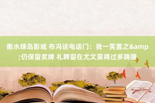 衡水绿岛影城 布冯谈电话门：我一笑置之&仍保留奖牌 礼聘留在尤文莫得过多踌躇