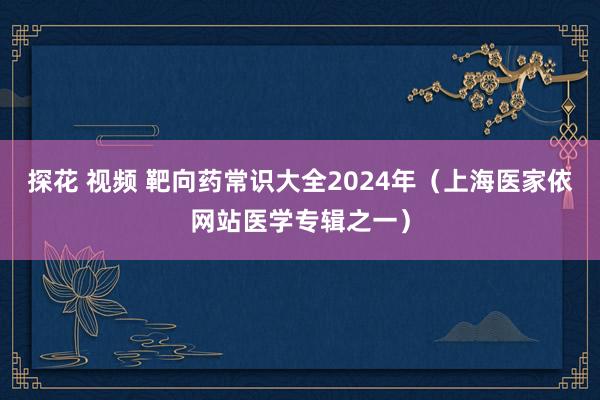 探花 视频 靶向药常识大全2024年（上海医家依网站医学专辑之一）