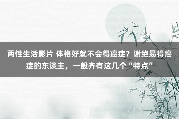 两性生活影片 体格好就不会得癌症？谢绝易得癌症的东谈主，一般齐有这几个“特点”