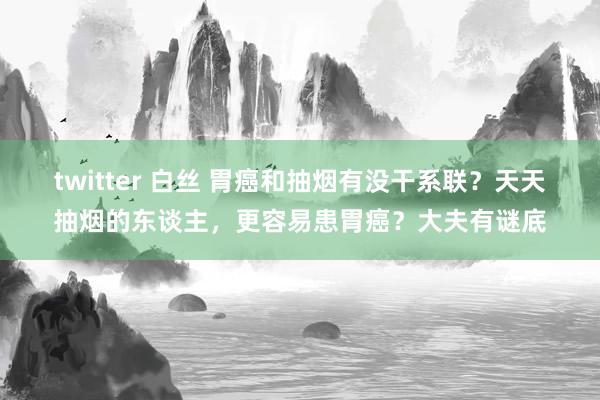 twitter 白丝 胃癌和抽烟有没干系联？天天抽烟的东谈主，更容易患胃癌？大夫有谜底