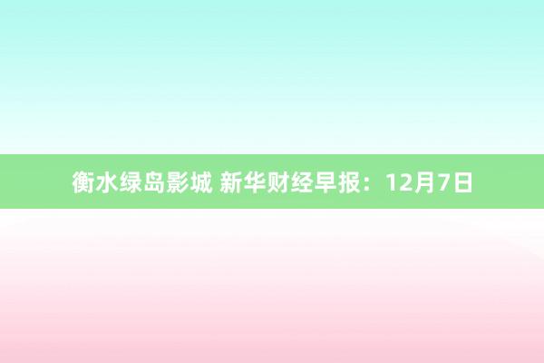 衡水绿岛影城 新华财经早报：12月7日