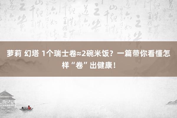 萝莉 幻塔 1个瑞士卷≈2碗米饭？一篇带你看懂怎样“卷”出健康！