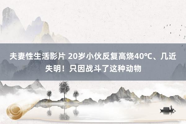 夫妻性生活影片 20岁小伙反复高烧40℃、几近失明！只因战斗了这种动物