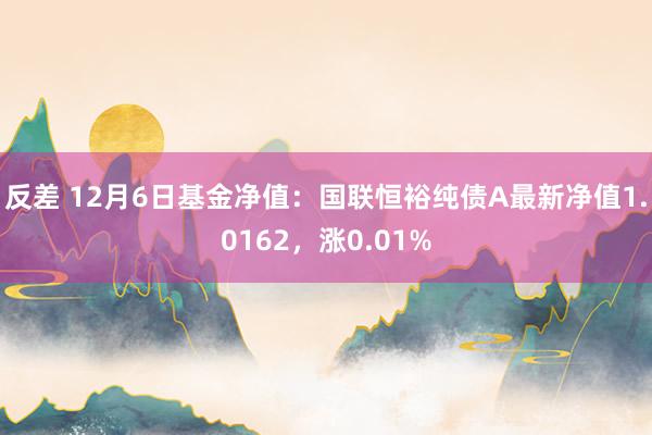 反差 12月6日基金净值：国联恒裕纯债A最新净值1.0162，涨0.01%