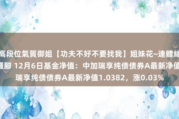 高段位氣質御姐【功夫不好不要找我】姐妹花~連體絲襪~大奶晃動~絲襪騷腳 12月6日基金净值：中加瑞享纯债债券A最新净值1.0382，涨0.03%