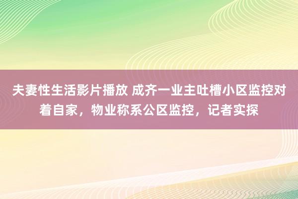 夫妻性生活影片播放 成齐一业主吐槽小区监控对着自家，物业称系公区监控，记者实探