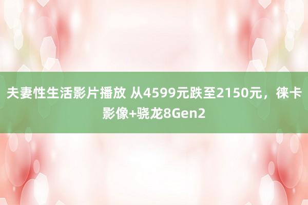 夫妻性生活影片播放 从4599元跌至2150元，徕卡影像+骁龙8Gen2