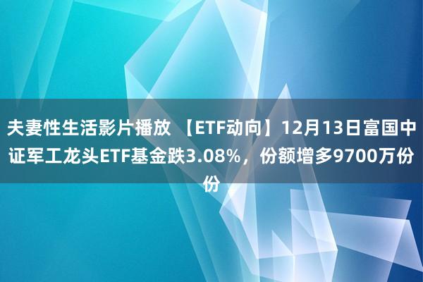 夫妻性生活影片播放 【ETF动向】12月13日富国中证军工龙头ETF基金跌3.08%，份额增多9700万份