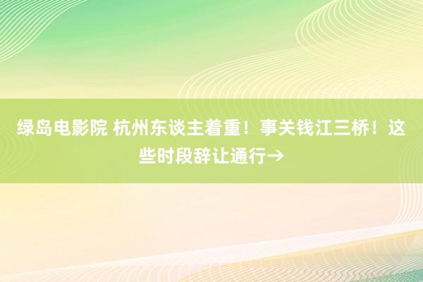 绿岛电影院 杭州东谈主着重！事关钱江三桥！这些时段辞让通行→