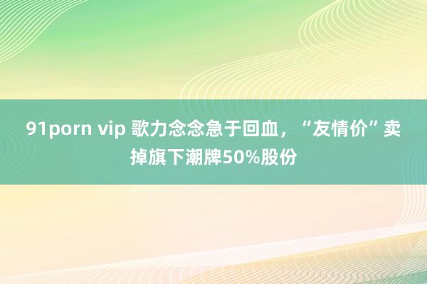 91porn vip 歌力念念急于回血，“友情价”卖掉旗下潮牌50%股份