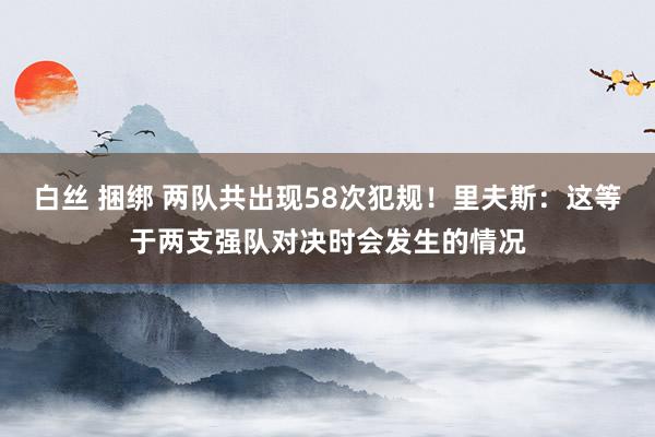 白丝 捆绑 两队共出现58次犯规！里夫斯：这等于两支强队对决时会发生的情况