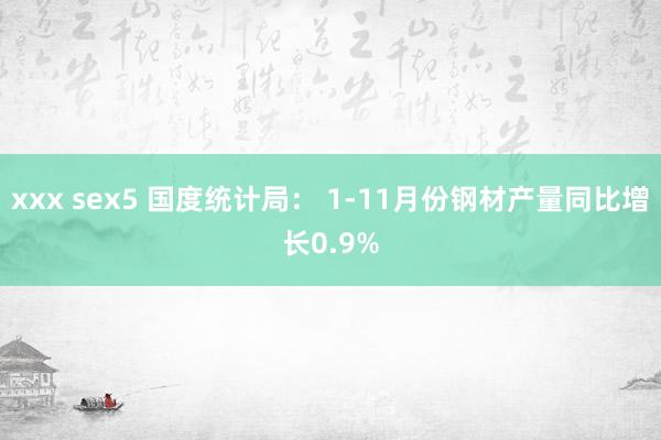 xxx sex5 国度统计局： 1-11月份钢材产量同比增长0.9%