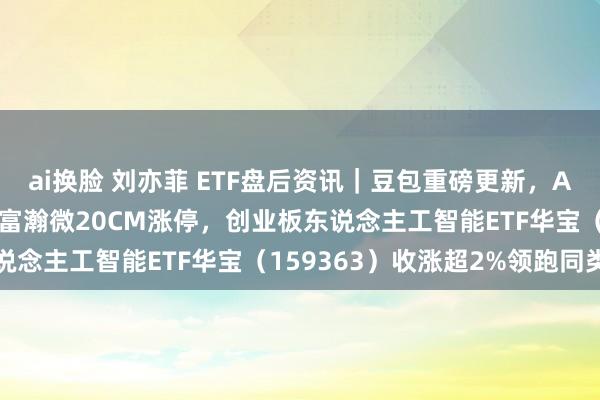 ai换脸 刘亦菲 ETF盘后资讯｜豆包重磅更新，AI持续猛攻！星宸科技、富瀚微20CM涨停，创业板东说念主工智能ETF华宝（159363）收涨超2%领跑同类