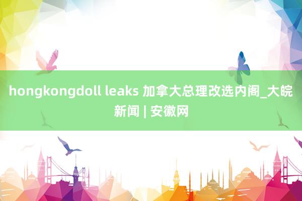 hongkongdoll leaks 加拿大总理改选内阁_大皖新闻 | 安徽网