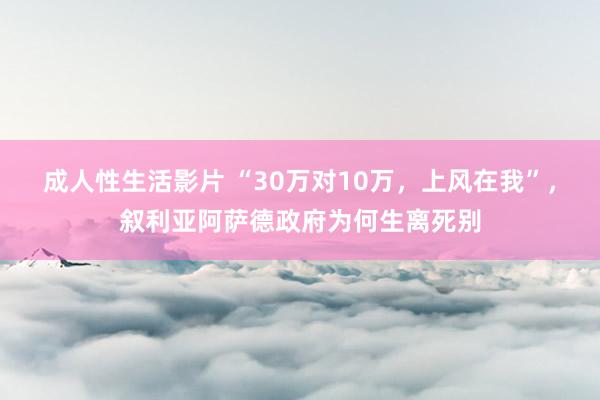 成人性生活影片 “30万对10万，上风在我”，叙利亚阿萨德政府为何生离死别