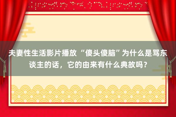 夫妻性生活影片播放 “傻头傻脑”为什么是骂东谈主的话，它的由来有什么典故吗？