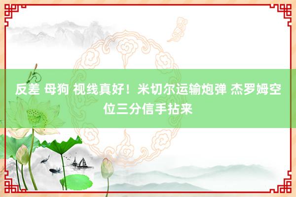 反差 母狗 视线真好！米切尔运输炮弹 杰罗姆空位三分信手拈来