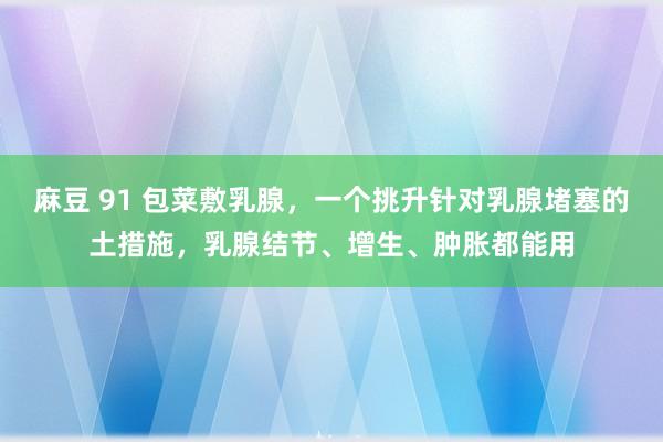 麻豆 91 包菜敷乳腺，一个挑升针对乳腺堵塞的土措施，乳腺结节、增生、肿胀都能用