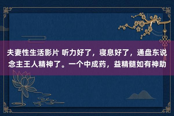 夫妻性生活影片 听力好了，寝息好了，通盘东说念主王人精神了。一个中成药，益精髓如有神助