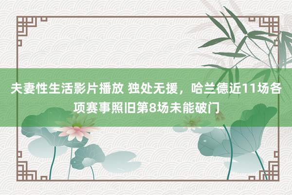 夫妻性生活影片播放 独处无援，哈兰德近11场各项赛事照旧第8场未能破门