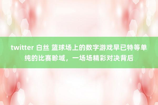 twitter 白丝 篮球场上的数字游戏早已特等单纯的比赛畛域，一场场精彩对决背后