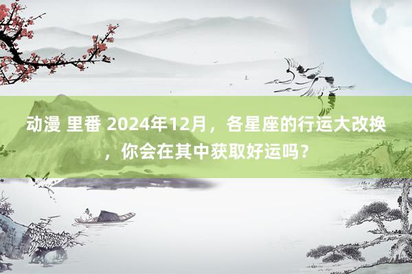 动漫 里番 2024年12月，各星座的行运大改换，你会在其中获取好运吗？