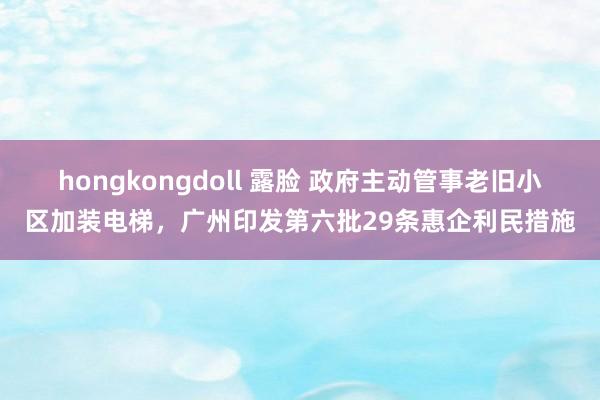 hongkongdoll 露脸 政府主动管事老旧小区加装电梯，广州印发第六批29条惠企利民措施