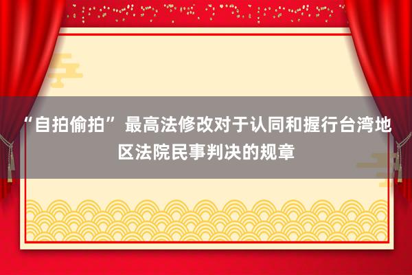 “自拍偷拍” 最高法修改对于认同和握行台湾地区法院民事判决的规章