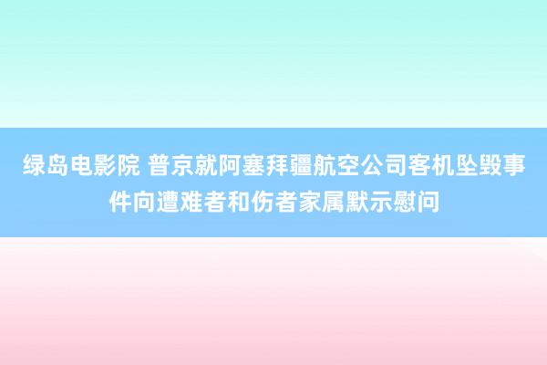 绿岛电影院 普京就阿塞拜疆航空公司客机坠毁事件向遭难者和伤者家属默示慰问