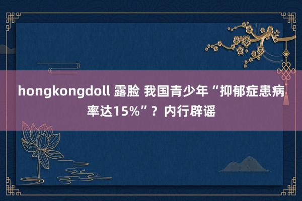 hongkongdoll 露脸 我国青少年“抑郁症患病率达15%”？内行辟谣