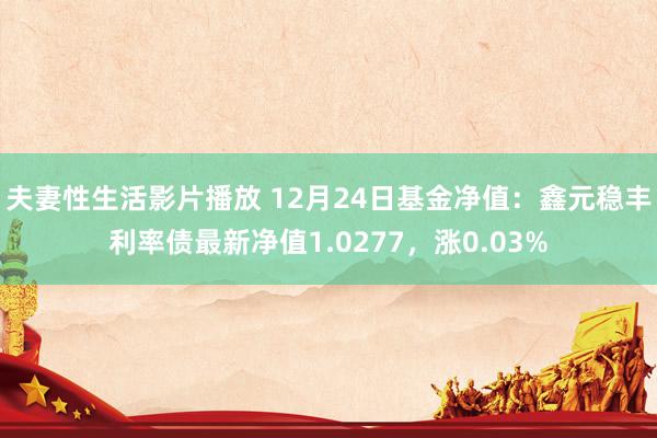 夫妻性生活影片播放 12月24日基金净值：鑫元稳丰利率债最新净值1.0277，涨0.03%