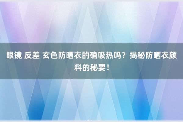 眼镜 反差 玄色防晒衣的确吸热吗？揭秘防晒衣颜料的秘要！