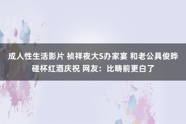 成人性生活影片 祯祥夜大S办家宴 和老公具俊晔碰杯红酒庆祝 网友：比畴前更白了