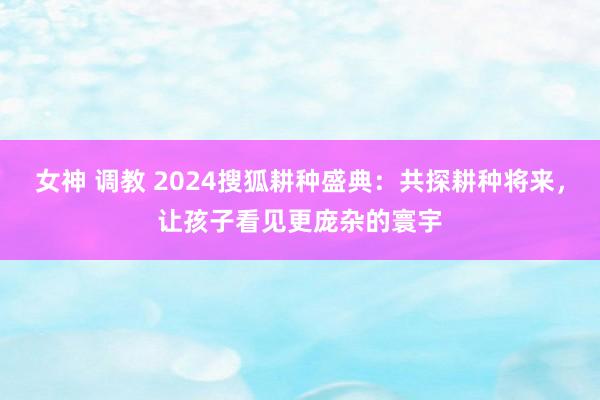 女神 调教 2024搜狐耕种盛典：共探耕种将来，让孩子看见更庞杂的寰宇