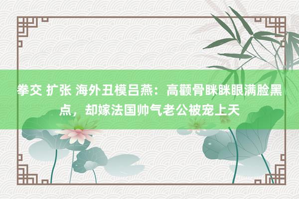 拳交 扩张 海外丑模吕燕：高颧骨眯眯眼满脸黑点，却嫁法国帅气老公被宠上天