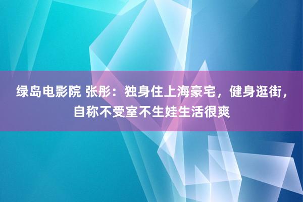 绿岛电影院 张彤：独身住上海豪宅，健身逛街，自称不受室不生娃生活很爽