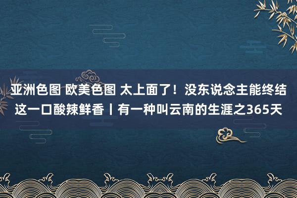 亚洲色图 欧美色图 太上面了！没东说念主能终结这一口酸辣鲜香丨有一种叫云南的生涯之365天