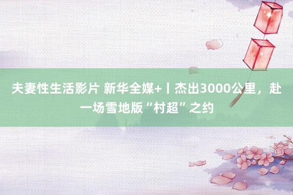 夫妻性生活影片 新华全媒+丨杰出3000公里，赴一场雪地版“村超”之约