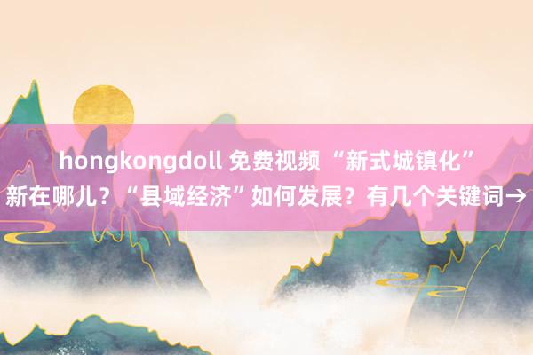 hongkongdoll 免费视频 “新式城镇化”新在哪儿？“县域经济”如何发展？有几个关键词→